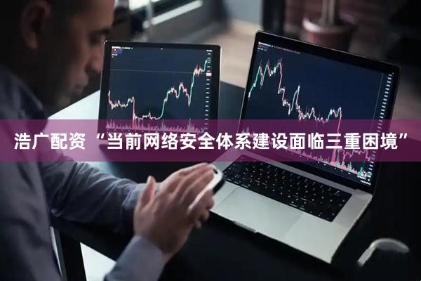 浩广配资 “当前网络安全体系建设面临三重困境”