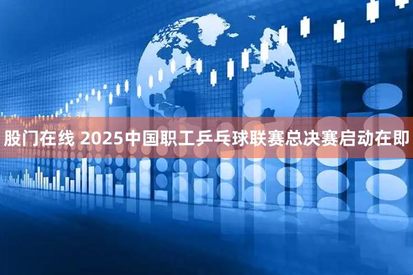 股门在线 2025中国职工乒乓球联赛总决赛启动在即