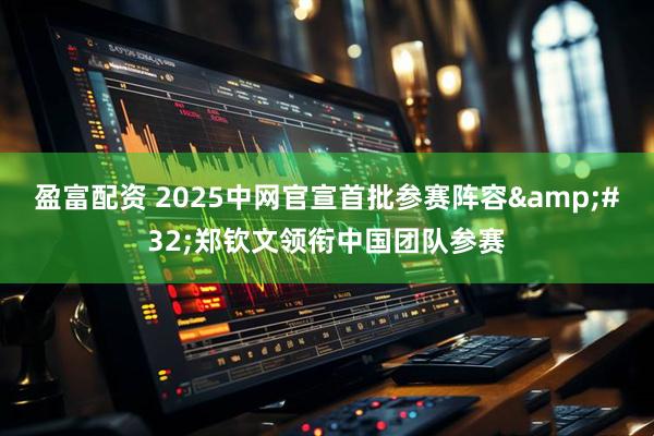 盈富配资 2025中网官宣首批参赛阵容&#32;郑钦文领衔中国团队参赛