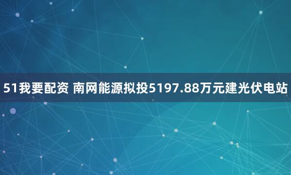 51我要配资 南网能源拟投5197.88万元建光伏电站