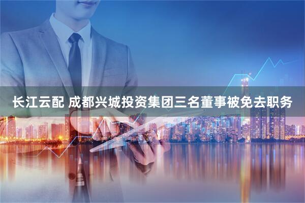 长江云配 成都兴城投资集团三名董事被免去职务