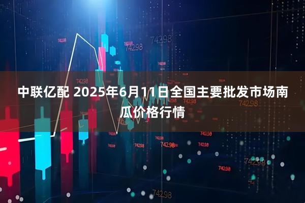 中联亿配 2025年6月11日全国主要批发市场南瓜价格行情