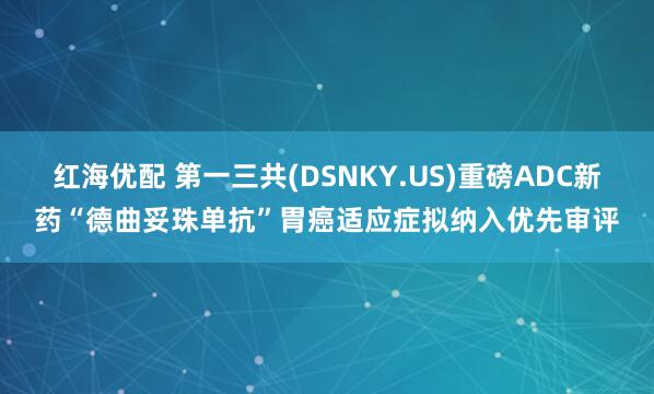 红海优配 第一三共(DSNKY.US)重磅ADC新药“德曲妥珠单抗”胃癌适应症拟纳入优先审评