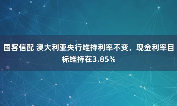 国客信配 澳大利亚央行维持利率不变，现金利率目标维持在3.85%