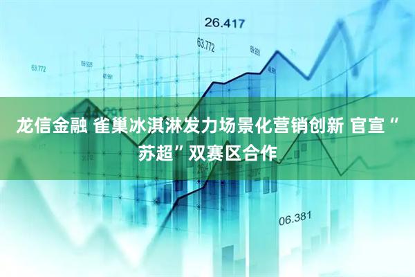 龙信金融 雀巢冰淇淋发力场景化营销创新 官宣“苏超”双赛区合作