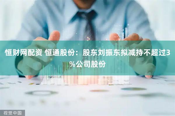 恒财网配资 恒通股份：股东刘振东拟减持不超过3%公司股份