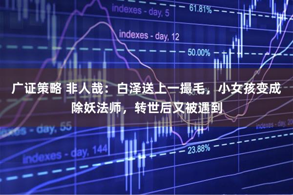 广证策略 非人哉：白泽送上一撮毛，小女孩变成除妖法师，转世后又被遇到