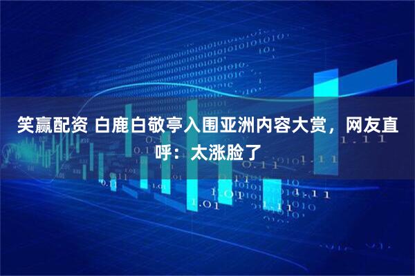 笑赢配资 白鹿白敬亭入围亚洲内容大赏，网友直呼：太涨脸了