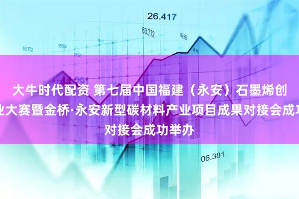 大牛时代配资 第七届中国福建（永安）石墨烯创新创业大赛暨金桥·永安新型碳材料产业项目成果对接会成功举办
