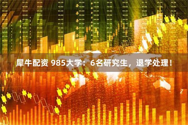 犀牛配资 985大学：6名研究生，退学处理！