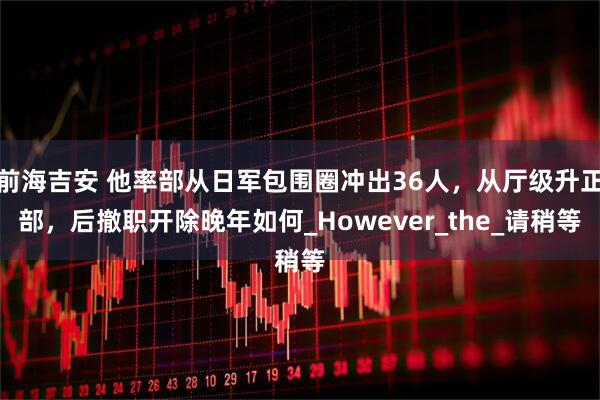 前海吉安 他率部从日军包围圈冲出36人，从厅级升正部，后撤职开除晚年如何_However_the_请稍等