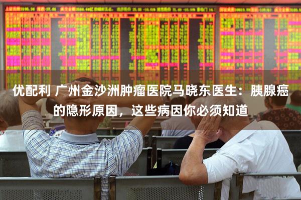 优配利 广州金沙洲肿瘤医院马晓东医生：胰腺癌的隐形原因，这些病因你必须知道