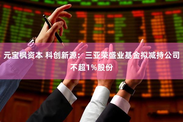 元宝枫资本 科创新源：三亚荣盛业基金拟减持公司不超1%股份