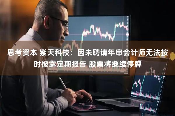 思考资本 紫天科技：因未聘请年审会计师无法按时披露定期报告 股票将继续停牌