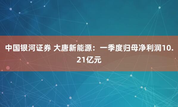 中国银河证券 大唐新能源：一季度归母净利润10.21亿元