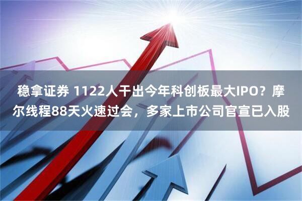 稳拿证券 1122人干出今年科创板最大IPO？摩尔线程88天火速过会，多家上市公司官宣已入股