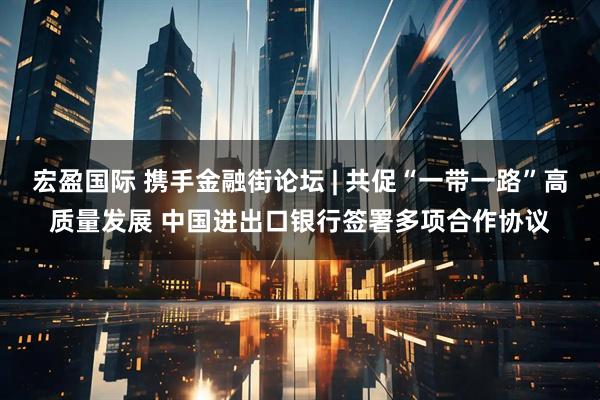 宏盈国际 携手金融街论坛 | 共促“一带一路”高质量发展 中国进出口银行签署多项合作协议