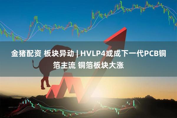 金猪配资 板块异动 | HVLP4或成下一代PCB铜箔主流 铜箔板块大涨